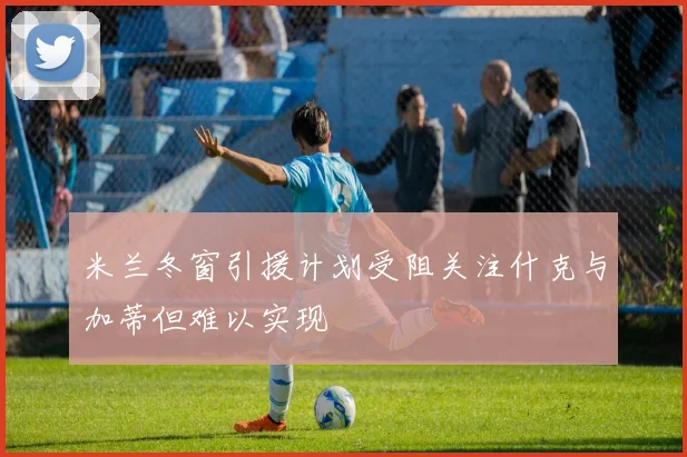 米兰冬窗引援计划受阻关注什克与加蒂但难以实现