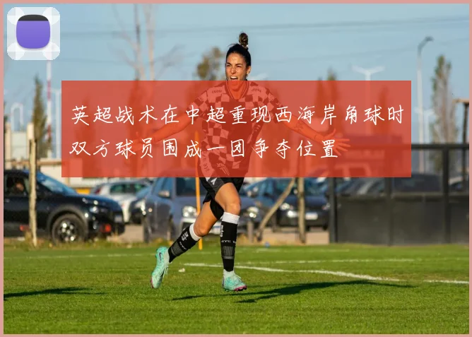 英超战术在中超重现西海岸角球时双方球员围成一团争夺位置