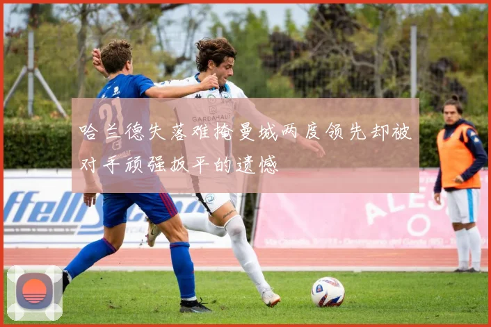 哈兰德失落难掩曼城两度领先却被对手顽强扳平的遗憾