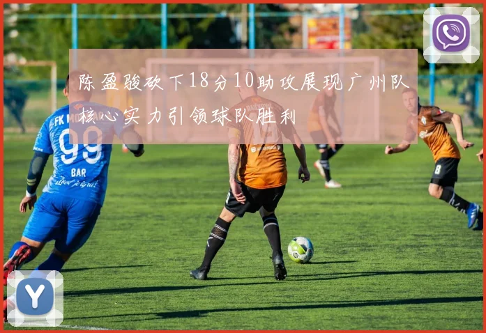 陈盈骏砍下18分10助攻展现广州队核心实力引领球队胜利