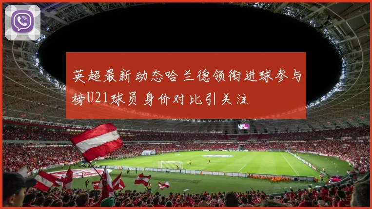 英超最新动态哈兰德领衔进球参与榜U21球员身价对比引关注